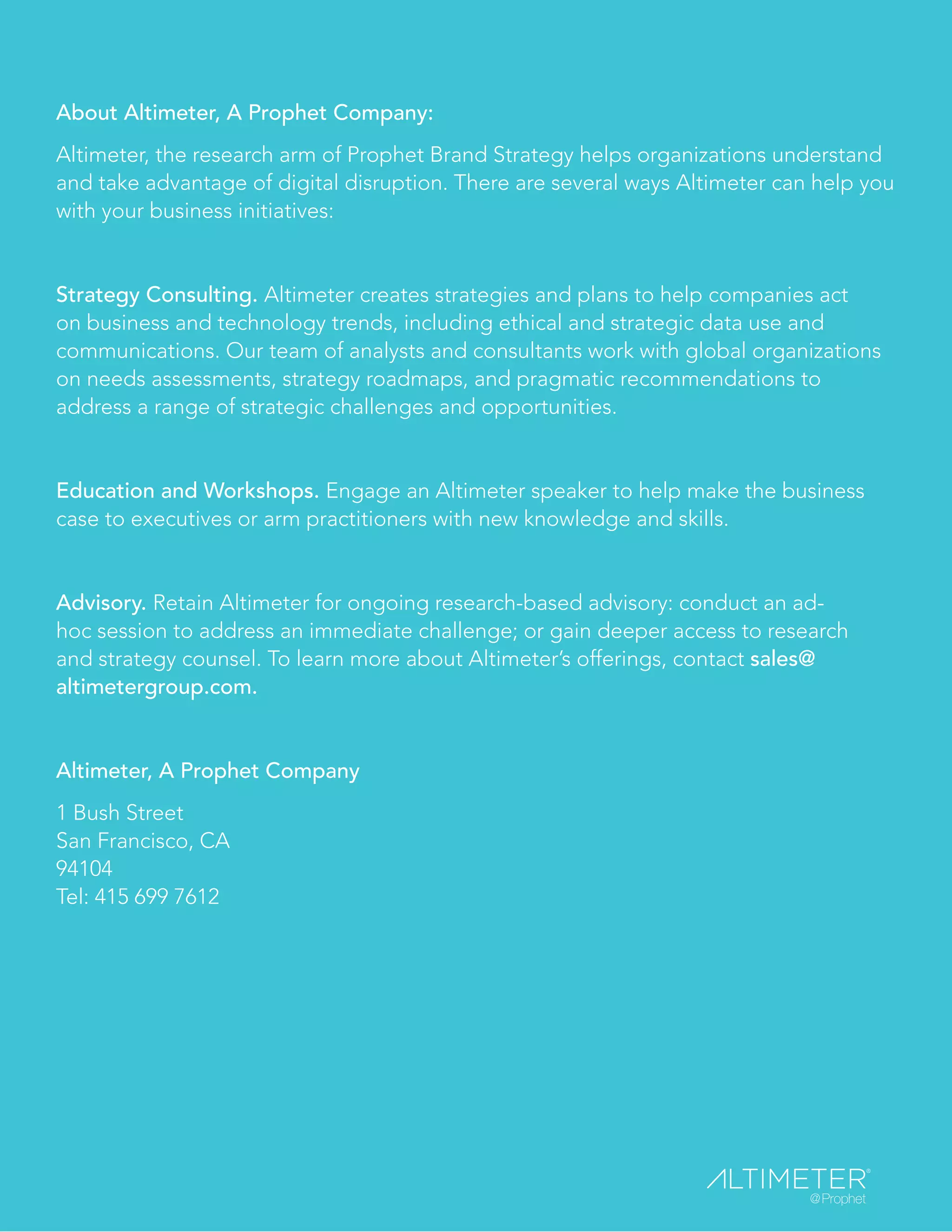 About Altimeter, A Prophet Company:
Altimeter, the research arm of Prophet Brand Strategy helps organizations understand
and take advantage of digital disruption. There are several ways Altimeter can help you
with your business initiatives:
Strategy Consulting. Altimeter creates strategies and plans to help companies act
on business and technology trends, including ethical and strategic data use and
communications. Our team of analysts and consultants work with global organizations
on needs assessments, strategy roadmaps, and pragmatic recommendations to
address a range of strategic challenges and opportunities.
Education and Workshops. Engage an Altimeter speaker to help make the business
case to executives or arm practitioners with new knowledge and skills.
Advisory. Retain Altimeter for ongoing research-based advisory: conduct an ad-
hoc session to address an immediate challenge; or gain deeper access to research
and strategy counsel. To learn more about Altimeter’s offerings, contact sales@
altimetergroup.com.
Altimeter, A Prophet Company
1 Bush Street
San Francisco, CA
94104
Tel: 415 699 7612
 
