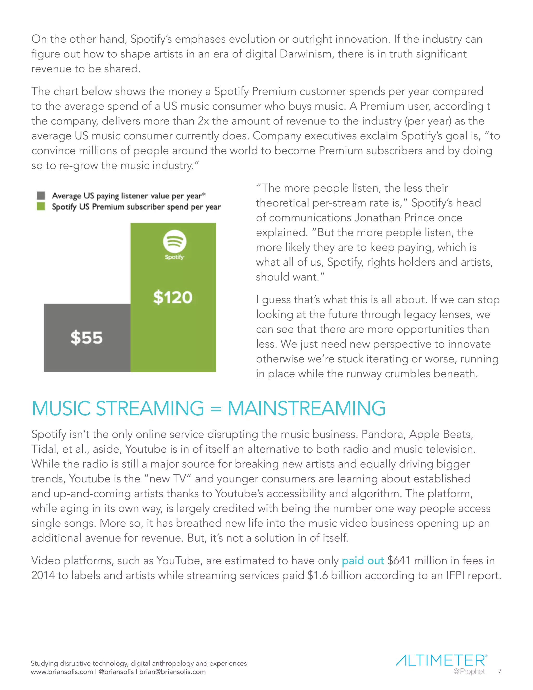 On the other hand, Spotify’s emphases evolution or outright innovation. If the industry can
figure out how to shape artists in an era of digital Darwinism, there is in truth significant
revenue to be shared.
The chart below shows the money a Spotify Premium customer spends per year compared
to the average spend of a US music consumer who buys music. A Premium user, according t
the company, delivers more than 2x the amount of revenue to the industry (per year) as the
average US music consumer currently does. Company executives exclaim Spotify’s goal is, “to
convince millions of people around the world to become Premium subscribers and by doing
so to re-grow the music industry.”
“The more people listen, the less their
theoretical per-stream rate is,” Spotify’s head
of communications Jonathan Prince once
explained. “But the more people listen, the
more likely they are to keep paying, which is
what all of us, Spotify, rights holders and artists,
should want.”
I guess that’s what this is all about. If we can stop
looking at the future through legacy lenses, we
can see that there are more opportunities than
less. We just need new perspective to innovate
otherwise we’re stuck iterating or worse, running
in place while the runway crumbles beneath.
MUSIC STREAMING = MAINSTREAMING
Spotify isn’t the only online service disrupting the music business. Pandora, Apple Beats,
Tidal, et al., aside, Youtube is in of itself an alternative to both radio and music television.
While the radio is still a major source for breaking new artists and equally driving bigger
trends, Youtube is the “new TV” and younger consumers are learning about established
and up-and-coming artists thanks to Youtube’s accessibility and algorithm. The platform,
while aging in its own way, is largely credited with being the number one way people access
single songs. More so, it has breathed new life into the music video business opening up an
additional avenue for revenue. But, it’s not a solution in of itself.
Video platforms, such as YouTube, are estimated to have only paid out $641 million in fees in
2014 to labels and artists while streaming services paid $1.6 billion according to an IFPI report.
Studying disruptive technology, digital anthropology and experiences
www.briansolis.com | @briansolis | brian@briansolis.com 7
 