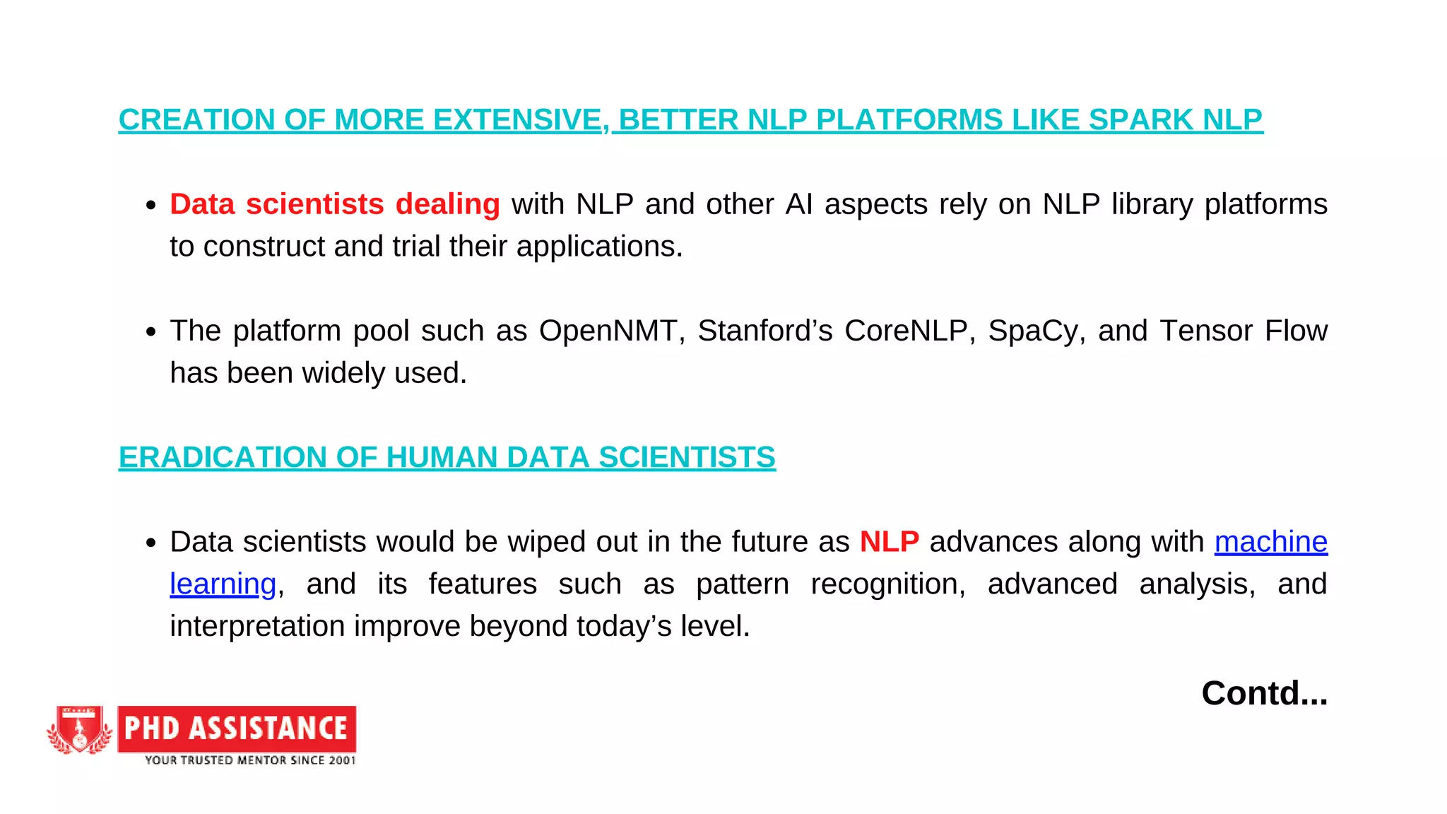 Data scientists dealing with NLP and other AI aspects rely on NLP library platforms
to construct and trial their applications.
The platform pool such as OpenNMT, Stanford’s CoreNLP, SpaCy, and Tensor Flow
has been widely used.
Data scientists would be wiped out in the future as NLP advances along with machine
learning, and its features such as pattern recognition, advanced analysis, and
interpretation improve beyond today’s level.
CREATION OF MORE EXTENSIVE, BETTER NLP PLATFORMS LIKE SPARK NLP
ERADICATION OF HUMAN DATA SCIENTISTS
Contd...
 