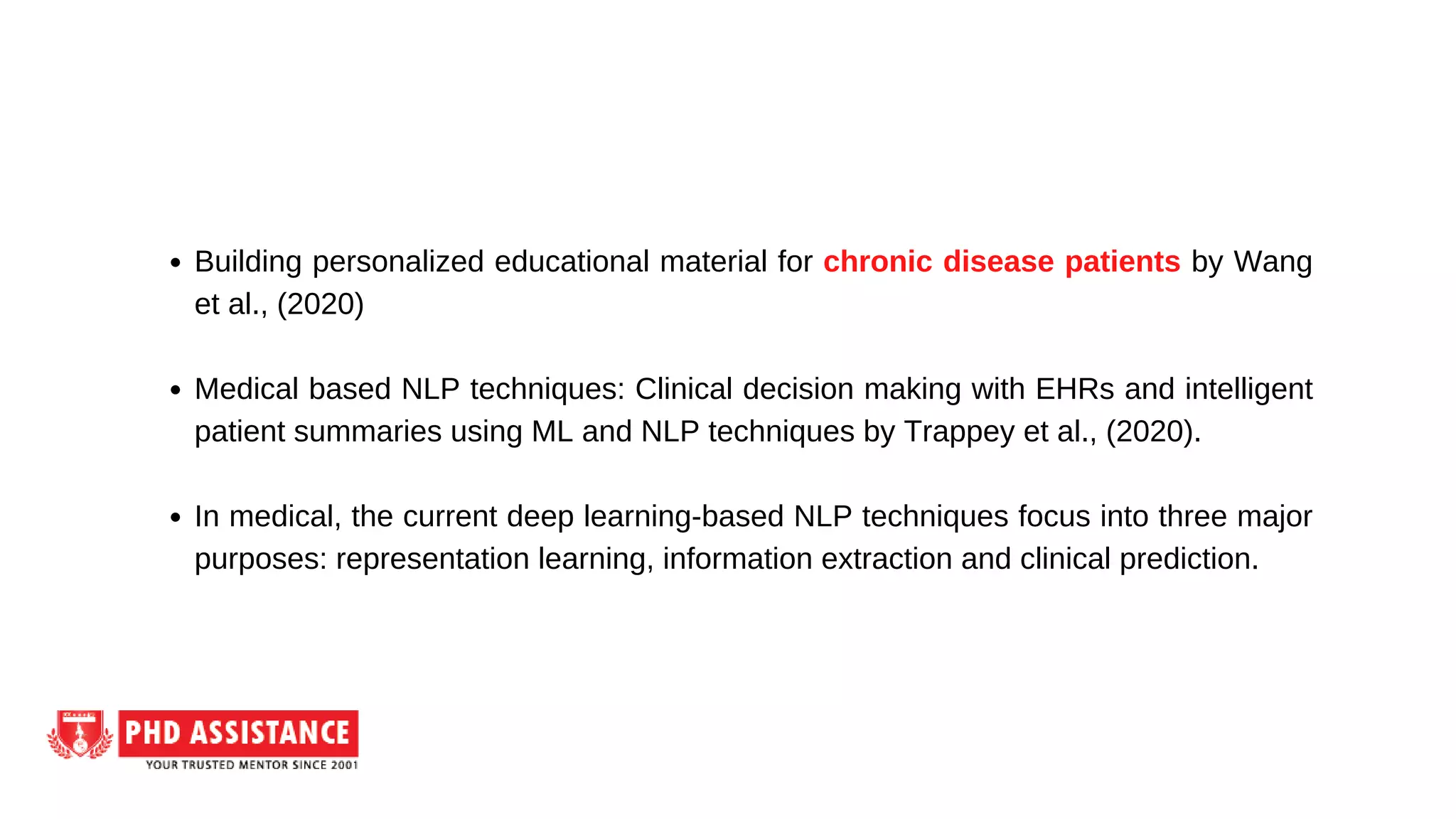 Building personalized educational material for chronic disease patients by Wang
et al., (2020)
Medical based NLP techniques: Clinical decision making with EHRs and intelligent
patient summaries using ML and NLP techniques by Trappey et al., (2020).
In medical, the current deep learning-based NLP techniques focus into three major
purposes: representation learning, information extraction and clinical prediction.
 