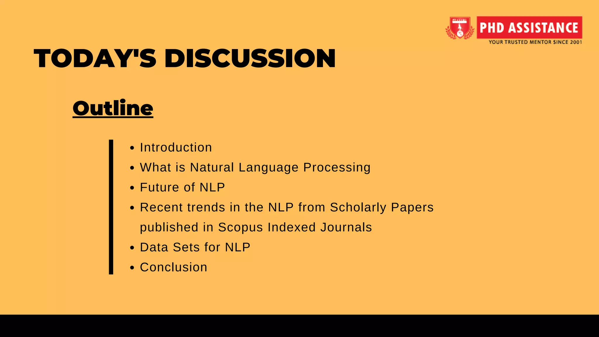 Introduction
What is Natural Language Processing
Future of NLP
Recent trends in the NLP from Scholarly Papers
published in Scopus Indexed Journals
Data Sets for NLP
Conclusion
Outline
TODAY'S DISCUSSION
 