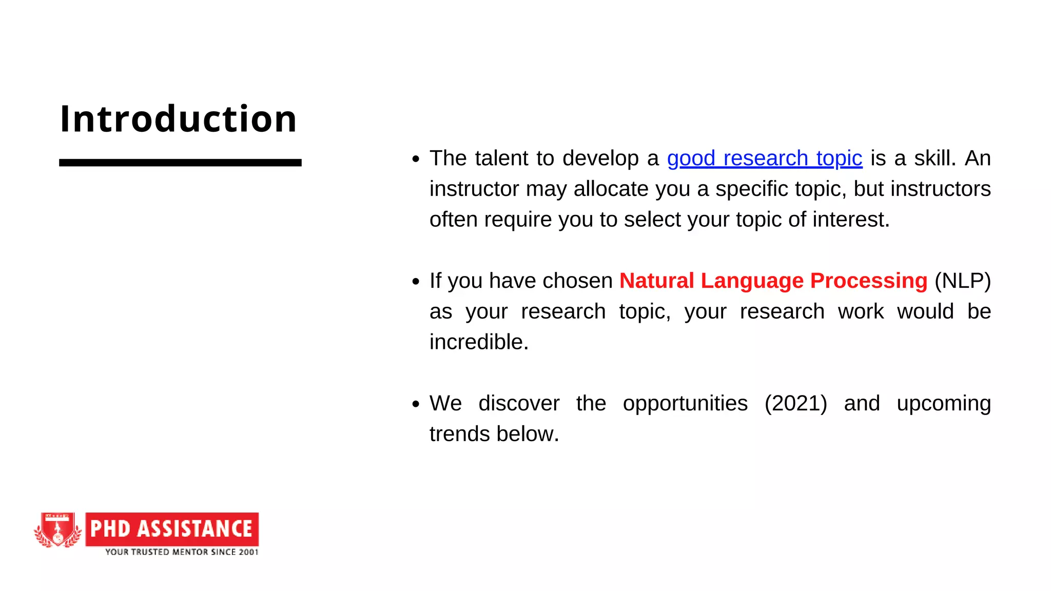 The talent to develop a good research topic is a skill. An
instructor may allocate you a specific topic, but instructors
often require you to select your topic of interest.
If you have chosen Natural Language Processing (NLP)
as your research topic, your research work would be
incredible.
We discover the opportunities (2021) and upcoming
trends below.
Introduction
 
