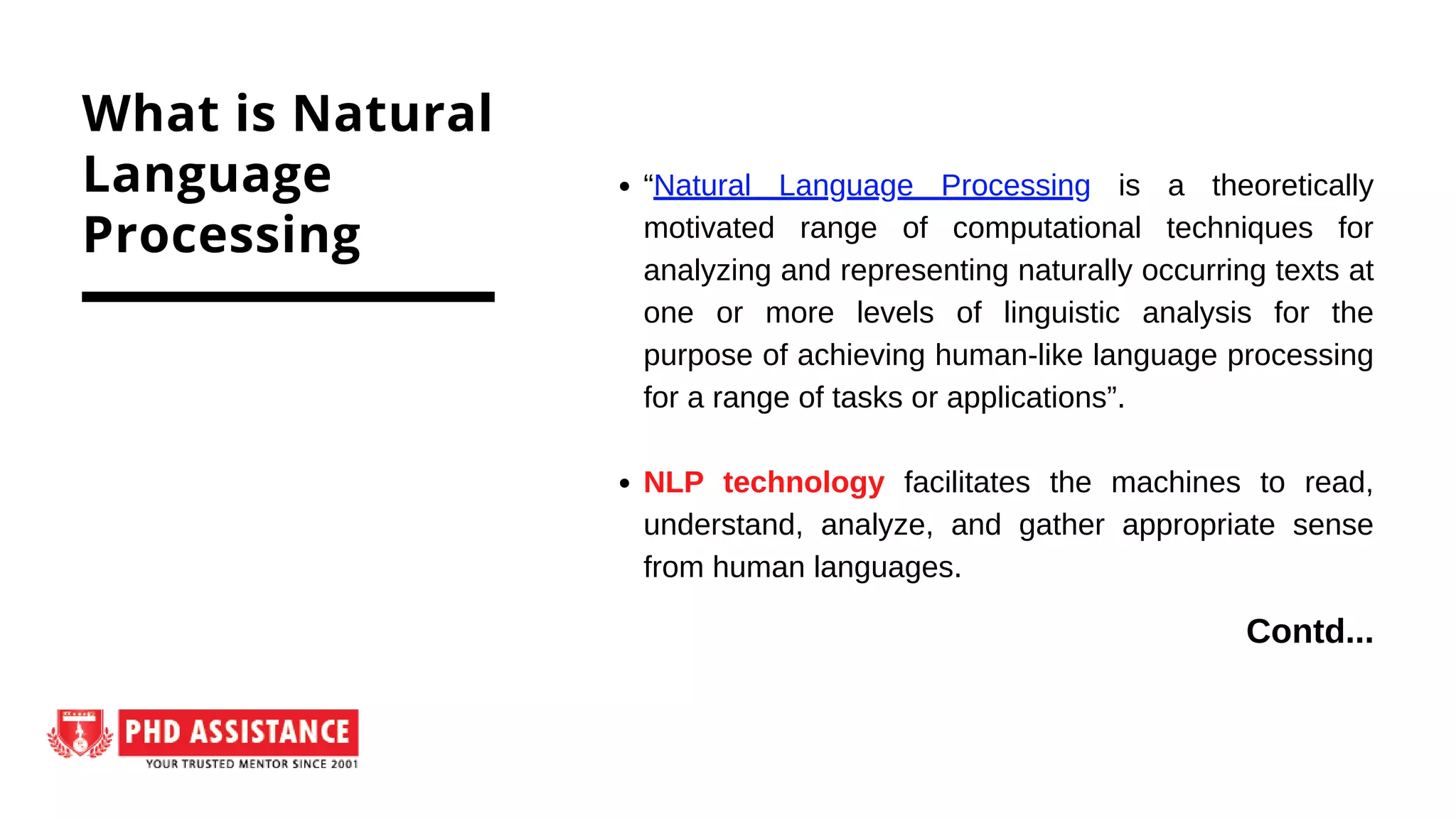 “Natural Language Processing is a theoretically
motivated range of computational techniques for
analyzing and representing naturally occurring texts at
one or more levels of linguistic analysis for the
purpose of achieving human-like language processing
for a range of tasks or applications”.
NLP technology facilitates the machines to read,
understand, analyze, and gather appropriate sense
from human languages.
What is Natural
Language
Processing
Contd...
 