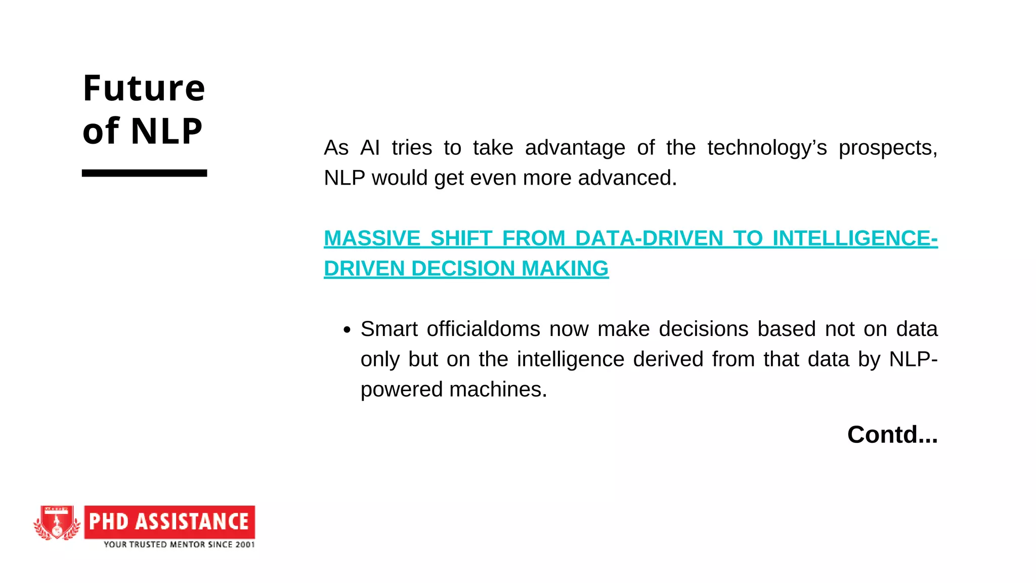Smart officialdoms now make decisions based not on data
only but on the intelligence derived from that data by NLP-
powered machines.
As AI tries to take advantage of the technology’s prospects,
NLP would get even more advanced.
MASSIVE SHIFT FROM DATA-DRIVEN TO INTELLIGENCE-
DRIVEN DECISION MAKING
Future
of NLP
Contd...
 