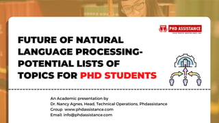 FUTURE OF NATURAL
LANGUAGE PROCESSING-
POTENTIAL LISTS OF
TOPICS FOR PHD STUDENTS
An Academic presentation by
Dr. Nancy Agnes, Head, Technical Operations, Phdassistance
Group  www.phdassistance.com
Email: info@phdassistance.com
 