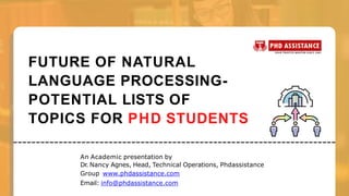 FUTURE OF NATURAL
LANGUAGE PROCESSING-
POTENTIAL LISTS OF
TOPICS FOR PHD STUDENTS
An Academic presentation by
Dr
. Nancy Agnes, Head, Technical Operations, Phdassistance
Group www.phdassistance.com
Email: info@phdassistance.com
 