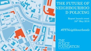 THE FUTURE OF
NEIGHBOURHOO
D POLICING
Report launch event
24th May 2018
#PFNeighbourhoods
 