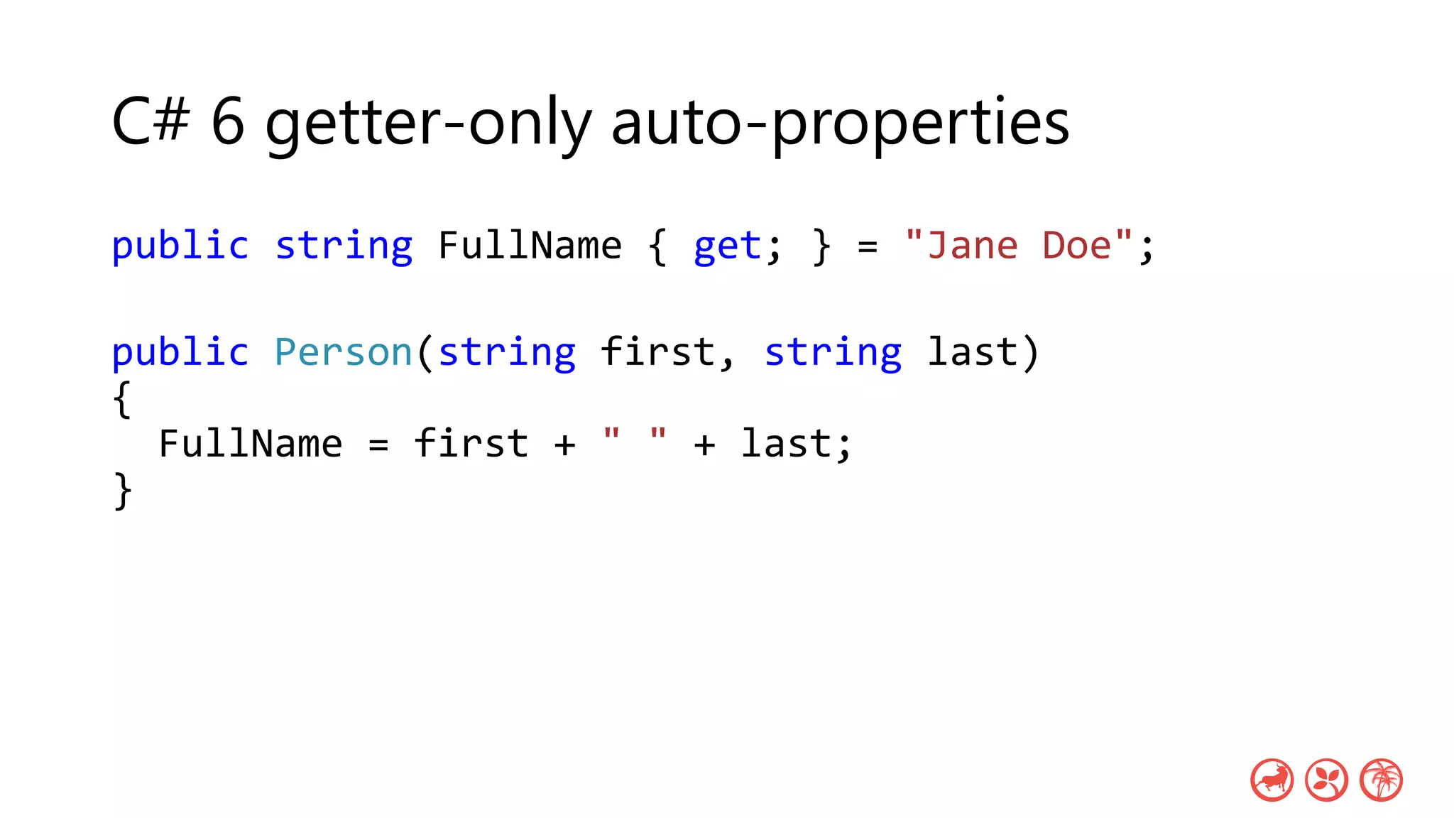 C# 6 getter-only auto-properties
public string FullName { get; } = "Jane Doe";
public Person(string first, string last)
{
FullName = first + " " + last;
}
 