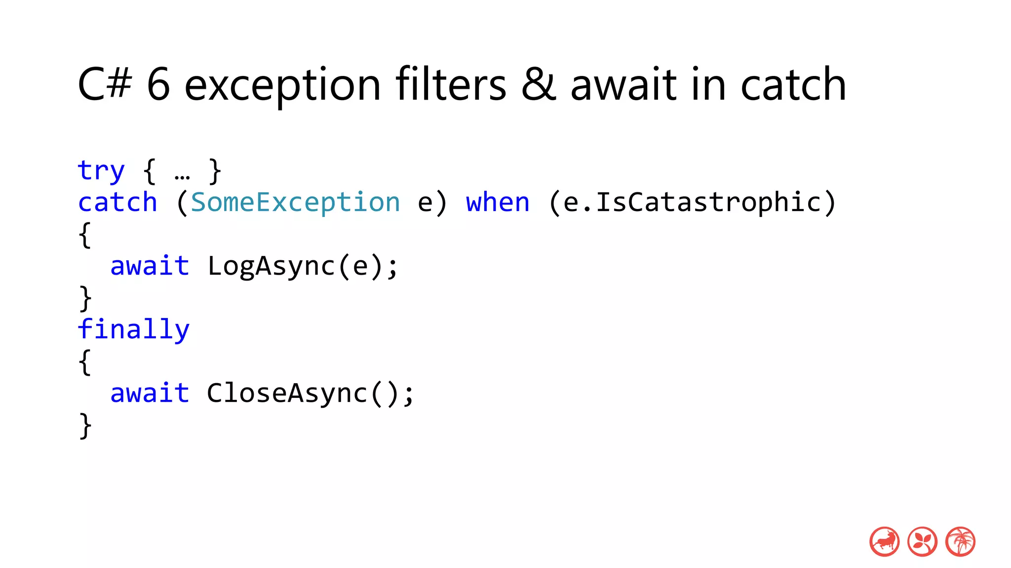 C# 6 exception filters & await in catch
try { … }
catch (SomeException e) when (e.IsCatastrophic)
{
await LogAsync(e);
}
finally
{
await CloseAsync();
}
 