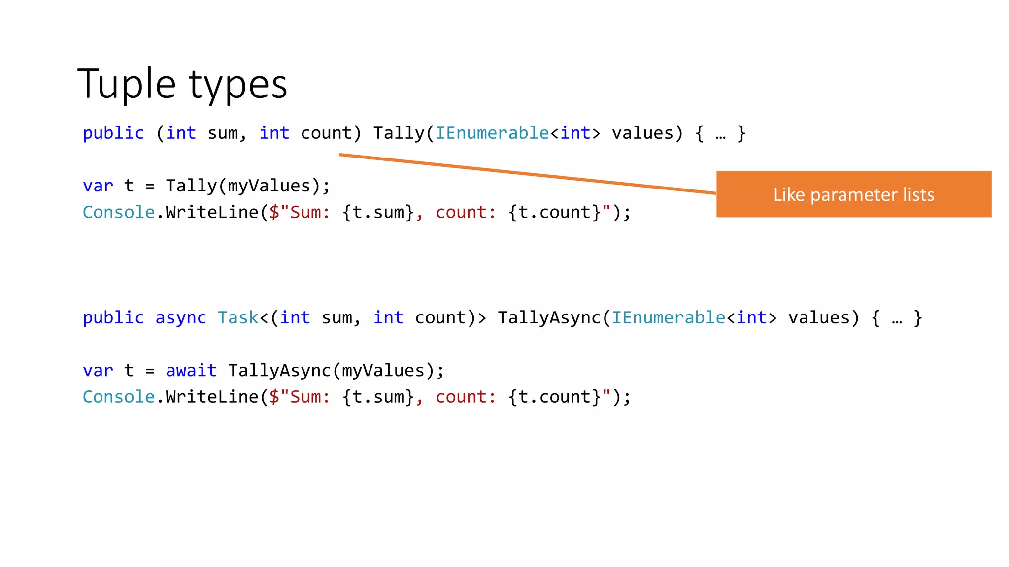 Tuple types
public (int sum, int count) Tally(IEnumerable<int> values) { … }
var t = Tally(myValues);
Console.WriteLine($"Sum: {t.sum}, count: {t.count}");
public async Task<(int sum, int count)> TallyAsync(IEnumerable<int> values) { … }
var t = await TallyAsync(myValues);
Console.WriteLine($"Sum: {t.sum}, count: {t.count}");
 
