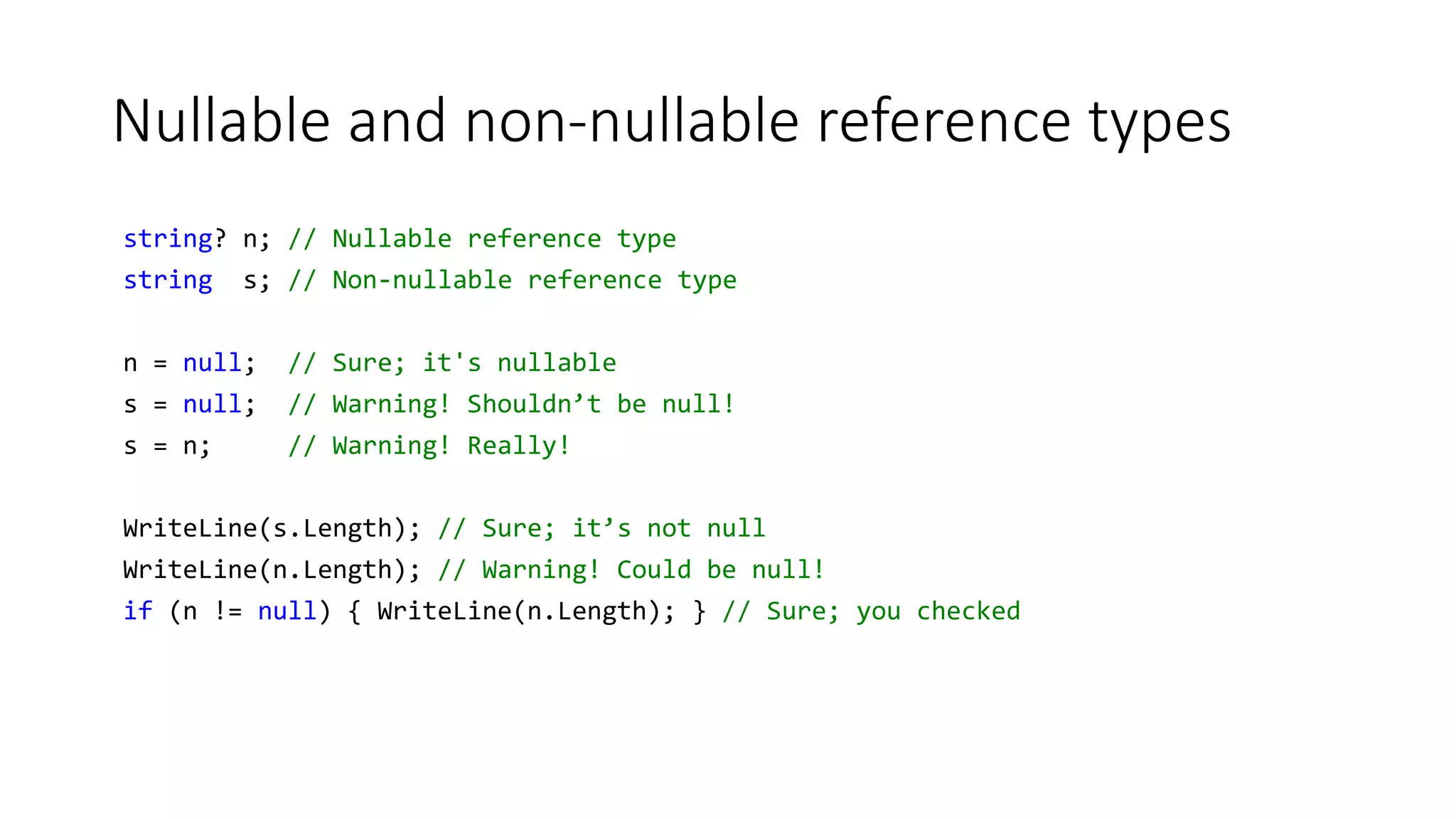 Nullable and non-nullable reference types
string? n; // Nullable reference type
string s; // Non-nullable reference type
n = null; // Sure; it's nullable
s = null; // Warning! Shouldn’t be null!
s = n; // Warning! Really!
WriteLine(s.Length); // Sure; it’s not null
WriteLine(n.Length); // Warning! Could be null!
if (n != null) { WriteLine(n.Length); } // Sure; you checked
 