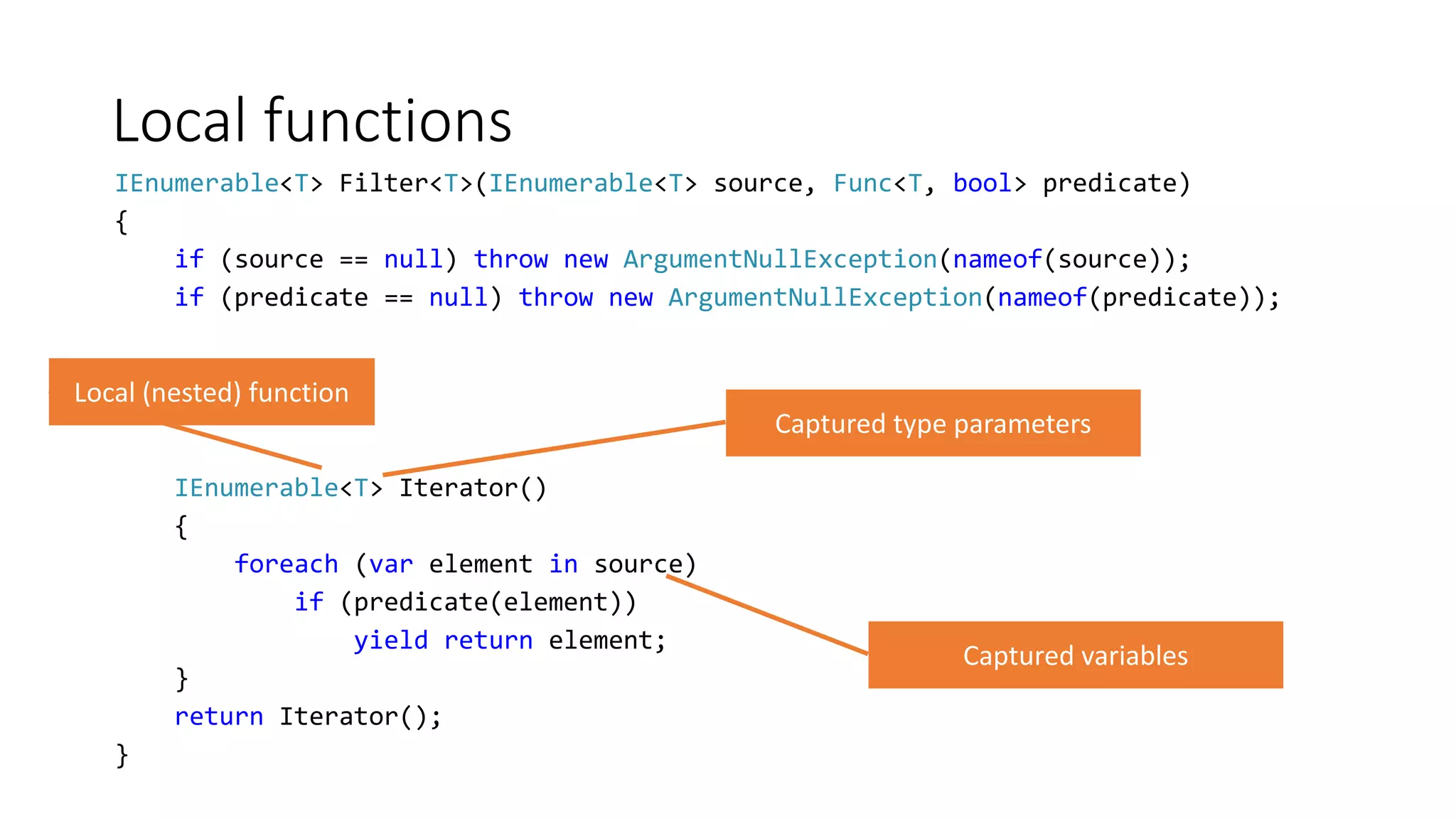 Local functions
IEnumerable<T> Filter<T>(IEnumerable<T> source, Func<T, bool> predicate)
{
if (source == null) throw new ArgumentNullException(nameof(source));
if (predicate == null) throw new ArgumentNullException(nameof(predicate));
IEnumerable<T> Iterator()
{
foreach (var element in source)
if (predicate(element))
yield return element;
}
return Iterator();
}
 