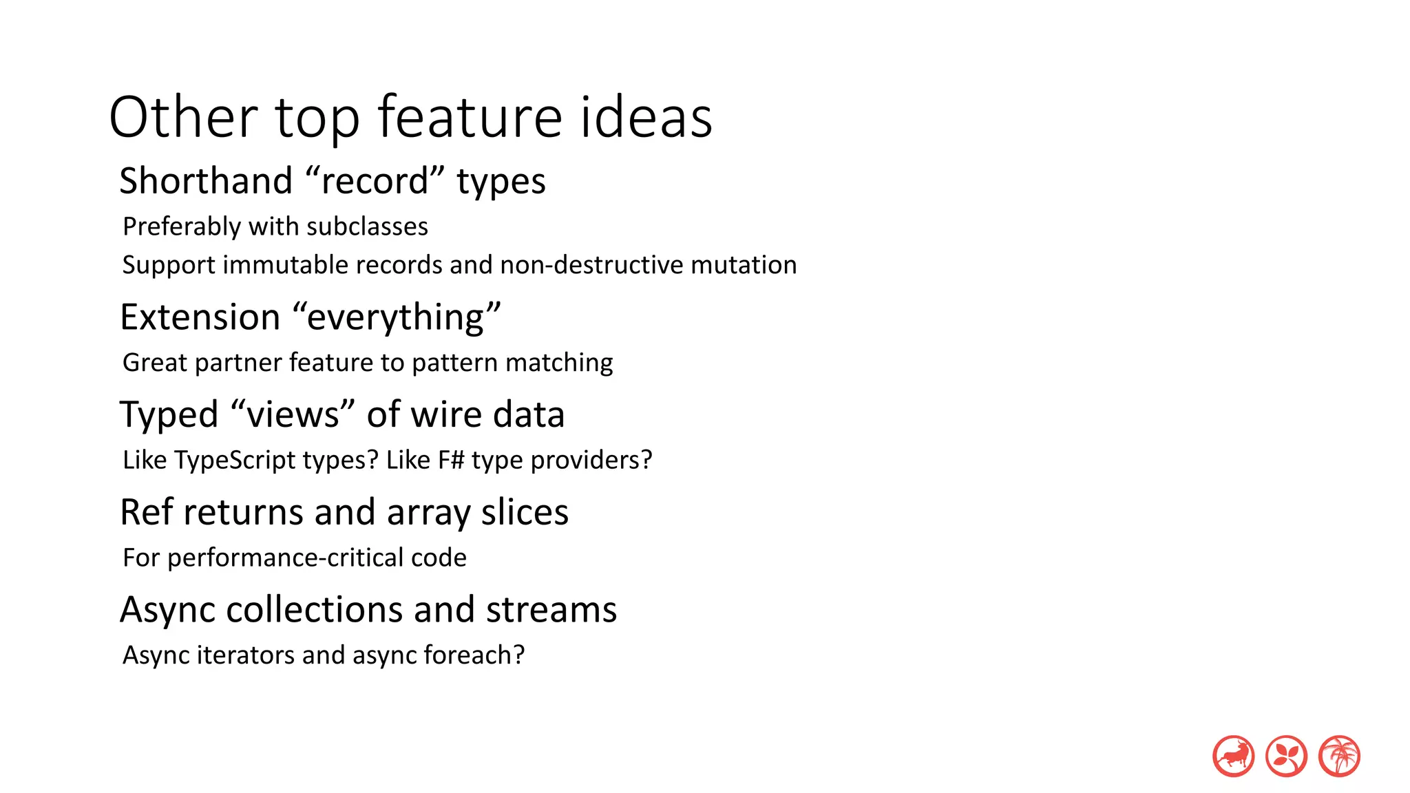 Other top feature ideas
Shorthand “record” types
Preferably with subclasses
Support immutable records and non-destructive mutation
Extension “everything”
Great partner feature to pattern matching
Typed “views” of wire data
Like TypeScript types? Like F# type providers?
Ref returns and array slices
For performance-critical code
Async collections and streams
Async iterators and async foreach?
 