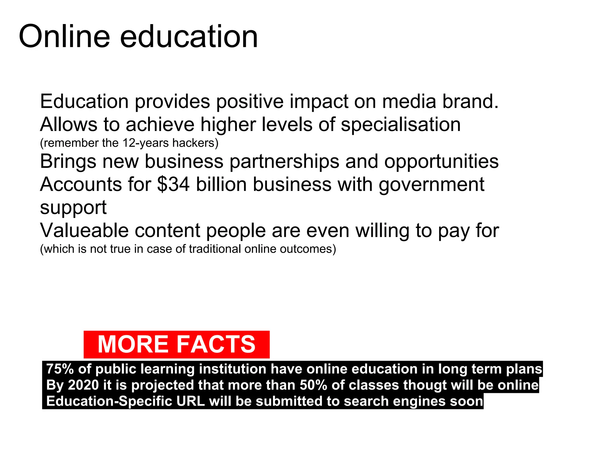 Online education
 Education provides positive impact on media brand.
 Allows to achieve higher levels of specialisation
 (remember the 12-years hackers)
 Brings new business partnerships and opportunities
 Accounts for $34 billion business with government
 support
 Valueable content people are even willing to pay for
 (which is not true in case of traditional online outcomes)




            MORE FACTS
  75% of public learning institution have online education in long term plans
  By 2020 it is projected that more than 50% of classes thougt will be online
  Education-Specific URL will be submitted to search engines soon
 