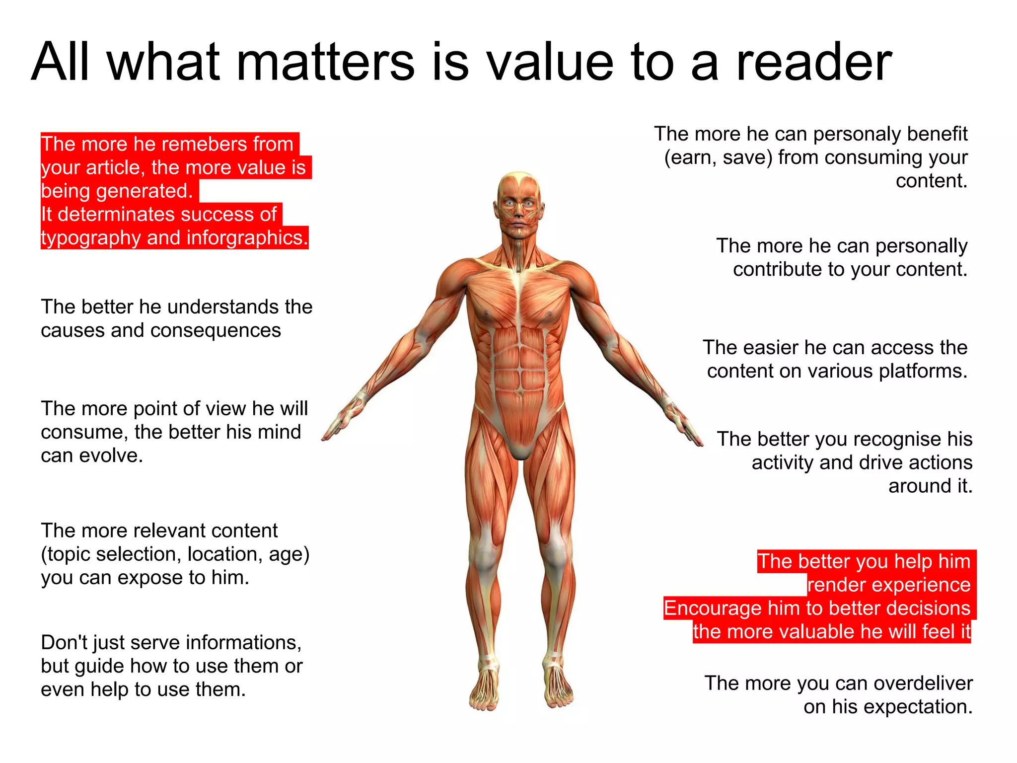 All what matters is value to a reader
                                   The more he can personaly benefit
The more he remebers from
                                    (earn, save) from consuming your
your article, the more value is
                                                            content.
being generated.
It determinates success of
typography and inforgraphics.            The more he can personally
                                          contribute to your content.
The better he understands the
causes and consequences
                                        The easier he can access the
                                        content on various platforms.
The more point of view he will
consume, the better his mind              The better you recognise his
can evolve.                                  activity and drive actions
                                                              around it.

The more relevant content
(topic selection, location, age)             The better you help him
you can expose to him.                            render experience
                                    Encourage him to better decisions
                                      the more valuable he will feel it
Don't just serve informations,
but guide how to use them or
even help to use them.                  The more you can overdeliver
                                                  on his expectation.
 