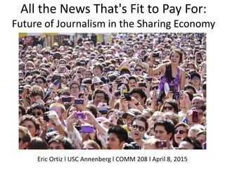 All the News That's Fit to Pay For:
Future of Journalism in the Sharing Economy
Eric Ortiz l USC Annenberg l COMM 208 l April 8, 2015
 