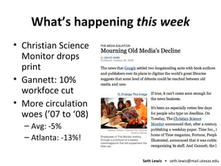 What’s happening  this week Christian Science Monitor drops print Gannett: 10% workfoce cut More circulation woes (’07 to ‘08) Avg: -5% Atlanta: -13%! 