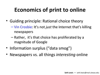 Economics of print to online Guiding principle: Rational choice theory Vin Crosbie : It’s not  just  the Internet that’s killing newspapers Rather,  it’s that choice has proliferated by a magnitude of Google Information surplus (“data smog”) Newspapers vs. all things  interesting  online 