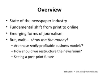 Overview State of the newspaper industry Fundamental shift from print to online Emerging forms of journalism But, wait—  show me the money! Are these  really  profitable business models? How should we restructure the newsroom? Seeing a post-print future 