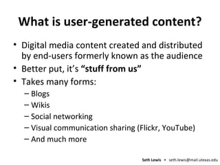 What is user-generated content? Digital media content created and distributed by end-users formerly known as the audience Better put, it’s  “stuff from us”  Takes many forms: Blogs Wikis Social networking Visual communication sharing (Flickr, YouTube) And much more 