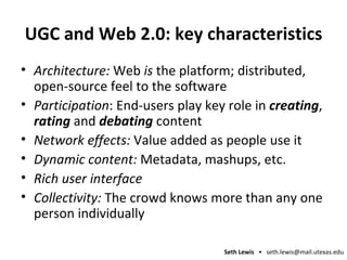 UGC and Web 2.0: key characteristics Architecture:  Web  is  the platform; distributed, open-source feel to the software Participation : End-users play key role in  creating ,  rating  and  debating  content Network effects:  Value added as people use it Dynamic content:  Metadata, mashups, etc. Rich user interface Collectivity:  The crowd knows more than any one person individually 