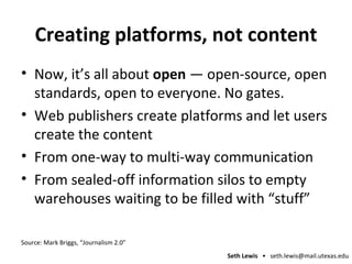 Creating platforms, not content Now, it’s all about  open  — open-source, open standards, open to everyone. No gates. Web publishers create platforms and let users create the content From one-way to multi-way communication From sealed-off information silos to empty warehouses waiting to be filled with “stuff” Source: Mark Briggs, “Journalism 2.0” 