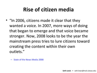 Rise of citizen media “In 2006, citizens made it clear that they wanted a voice. In 2007, more ways of doing that began to emerge and that voice became stronger. Now, 2008 looks to be the year the mainstream press tries to lure citizens toward creating the content within their own outlets.” State of the News Media 2008 