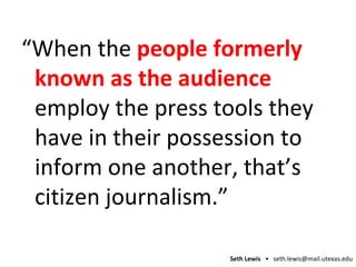 “ When the  people formerly known as the audience   employ the press tools they have in their possession to inform one another, that’s citizen journalism.” 