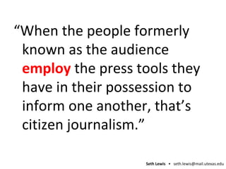 “ When the people formerly known as the audience  employ  the press tools they have in their possession to inform one another, that’s citizen journalism.” 