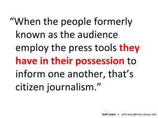 “ When the people formerly known as the audience employ the press tools  they have in their possession  to inform one another, that’s citizen journalism.” 