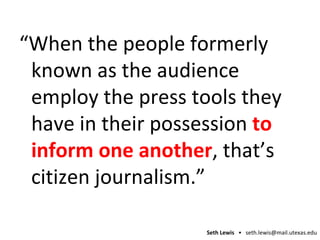 “ When the people formerly known as the audience  employ  the press tools they have in their possession  to inform one another , that’s citizen journalism.” 