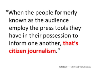 “ When the people formerly known as the audience  employ  the press tools they have in their possession to inform one another,  that’s citizen journalism .” 