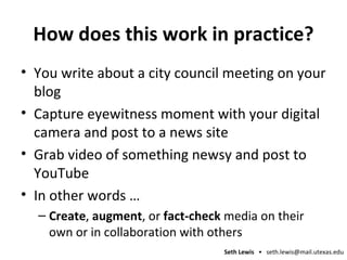 How does this work in practice? You write about a city council meeting on your blog Capture eyewitness moment with your digital camera and post to a news site Grab video of something newsy and post to YouTube In other words … Create ,  augment , or  fact-check  media on their own or in collaboration with others 