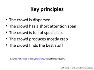 Key principles The crowd is dispersed The crowd has a short attention span The crowd is full of specialists The crowd produces mostly crap The crowd finds the best stuff Source: “ The Rise of Crowdsourcing ,” by Jeff Howe (2006) 