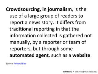 Crowdsourcing, in journalism , is the use of a large group of readers to report a news story. It differs from traditional reporting in that the information collected is gathered not manually, by a reporter or team of reporters, but through some  automated agent , such as a  website . Source:  Robert Niles 