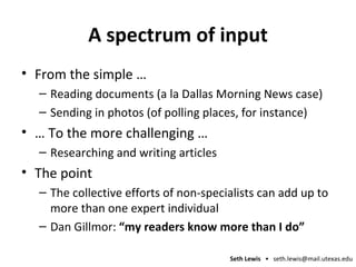 A spectrum of input From the simple … Reading documents (a la Dallas Morning News case) Sending in photos (of polling places, for instance) …  To the more challenging … Researching and writing articles The point The collective efforts of non-specialists can add up to more than one expert individual Dan Gillmor:  “my readers know more than I do” 