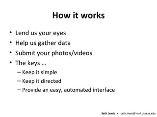 How it works Lend us your eyes Help us gather data Submit your photos/videos The keys … Keep it simple Keep it directed Provide an easy, automated interface 