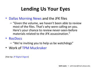 Lending Us Your Eyes Dallas Morning News  and the JFK files “ Given the volume, we haven't been able to review most of the files. That's why were calling on you. Here's your chance to review never-seen-before materials related to the JFK assassination.” RocDocs “ We’re inviting you to help us be watchdogs” Work of  TPM Muckraker (Hat tip:  JP Digital Digest ) 