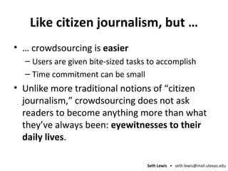 Like citizen journalism, but … …  crowdsourcing is  easier Users are given bite-sized tasks to accomplish Time commitment can be small Unlike more traditional notions of “citizen journalism,” crowdsourcing does not ask readers to become anything more than what they’ve always been:  eyewitnesses to their daily lives .  