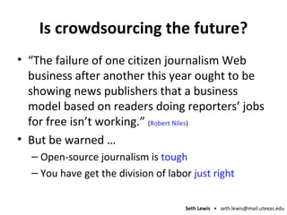 Is crowdsourcing the future? “The failure of one citizen journalism Web business after another this year ought to be showing news publishers that a business model based on readers doing reporters’ jobs for free isn’t working.”  ( Robert Niles ) But be warned … Open-source journalism is  tough You have get the division of labor  just right 