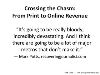 Crossing the Chasm: From Print to Online Revenue “ It’s going to be really bloody, incredibly devastating. And I think there are going to be a lot of major metros that don’t make it.” —  Mark Potts, recoveringjournalist.com 