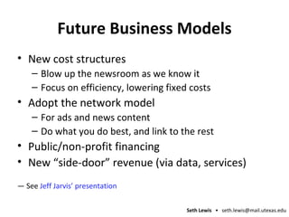 Future Business Models New cost structures Blow up the newsroom as we know it Focus on efficiency, lowering fixed costs Adopt the network model For ads and news content Do what you do best, and link to the rest Public/non-profit financing New “side-door” revenue (via data, services) —  See  Jeff Jarvis’ presentation 