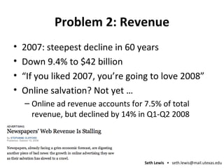 Problem 2: Revenue 2007: steepest decline in 60 years Down 9.4% to $42 billion “If you liked 2007, you’re going to love 2008” Online salvation? Not yet … Online ad revenue accounts for 7.5% of total revenue, but declined by 14% in Q1-Q2 2008 