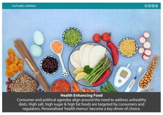 Health Enhancing Food
Consumer and political agendas align around the need to address unhealthy
diets. High salt, high sugar & high fat foods are targeted by consumers and
regulators. Personalised ‘health menus’ become a key driver of choice.
 