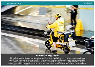 Patchwork Regulation
Regulators continue to struggle with a fast-evolving tech landscape and gig
work organised through digital platforms. A patchwork of regulatory regimes
emerges, affecting prices and business models in different Off-Premise markets.
 