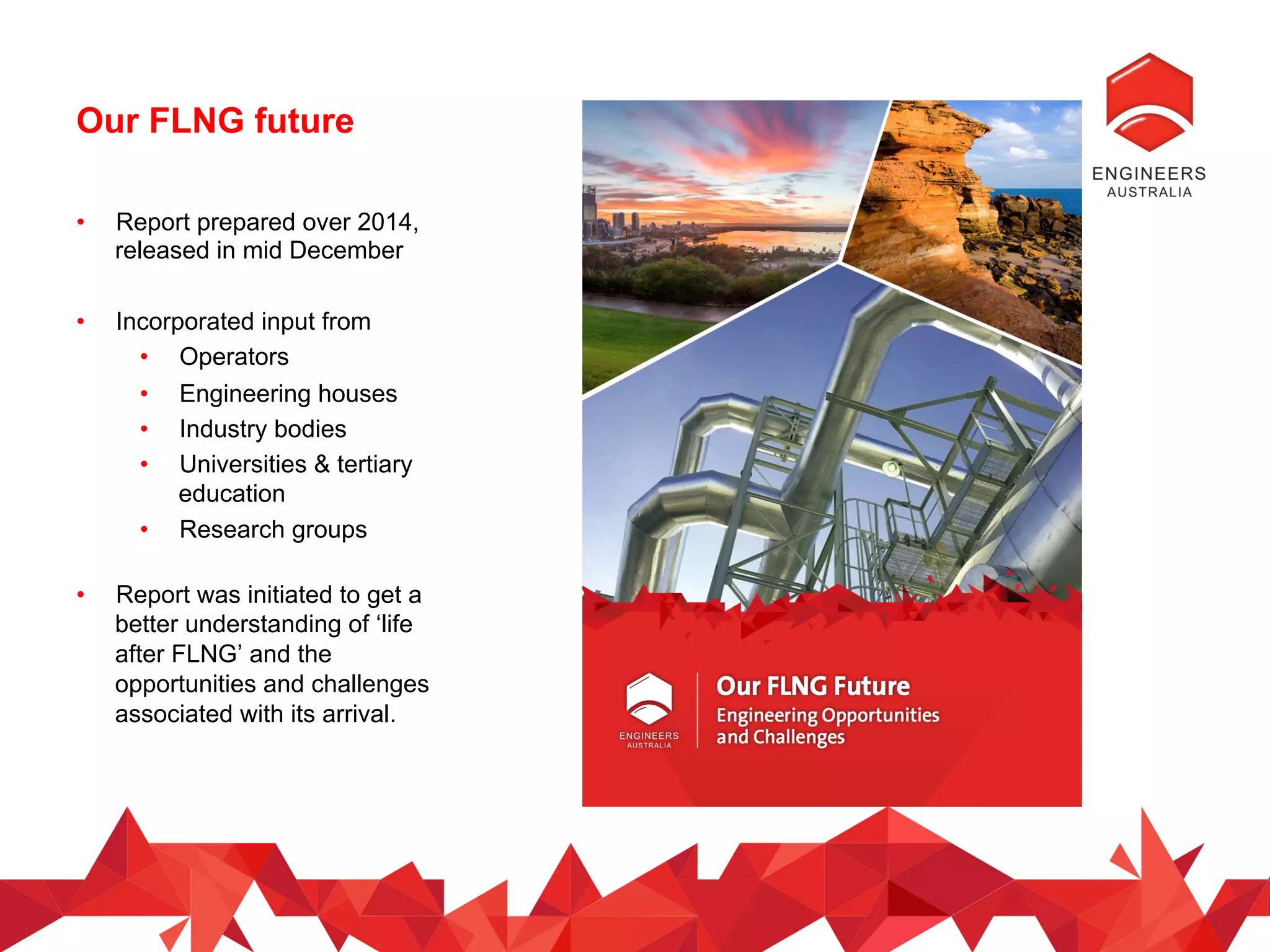 Our FLNG future
•  Report prepared over 2014,
released in mid December
•  Incorporated input from
•  Operators
•  Engineering houses
•  Industry bodies
•  Universities & tertiary
education
•  Research groups
•  Report was initiated to get a
better understanding of ‘life
after FLNG’ and the
opportunities and challenges
associated with its arrival.
 