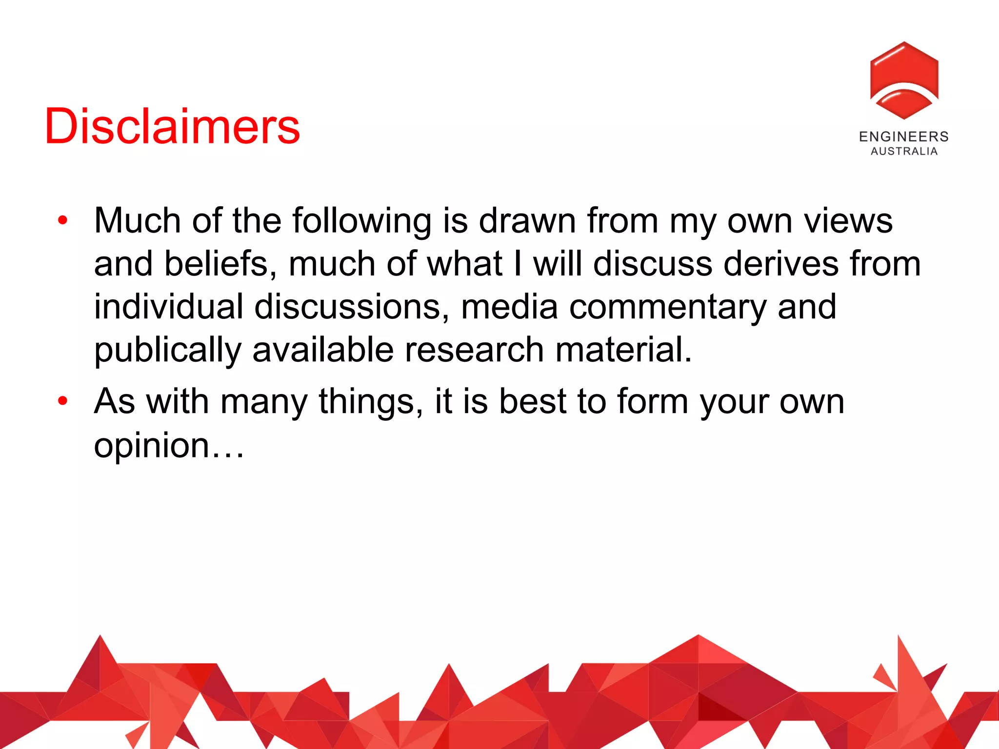 Disclaimers
•  Much of the following is drawn from my own views
and beliefs, much of what I will discuss derives from
individual discussions, media commentary and
publically available research material.
•  As with many things, it is best to form your own
opinion…
 