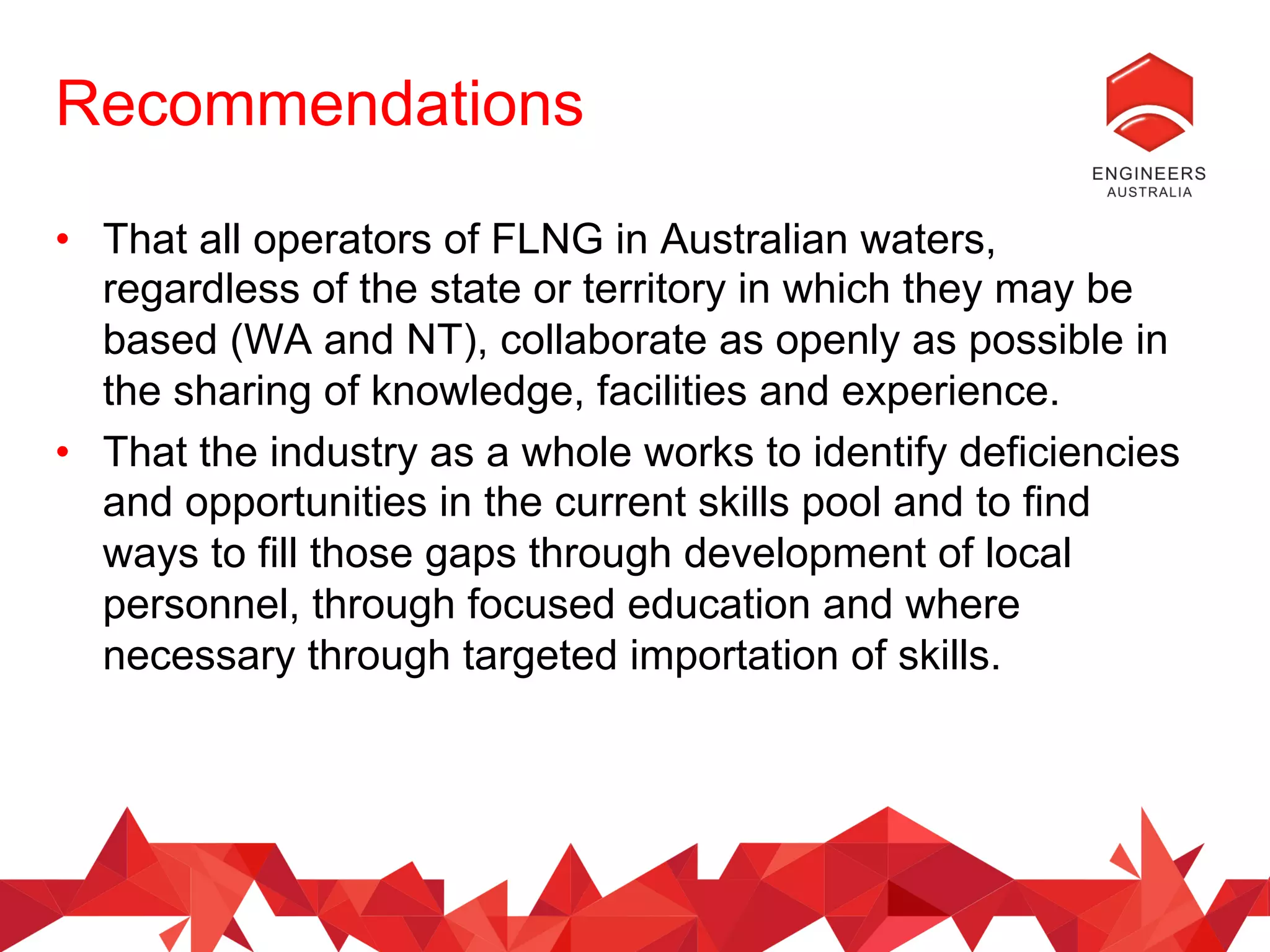 Recommendations
•  That all operators of FLNG in Australian waters,
regardless of the state or territory in which they may be
based (WA and NT), collaborate as openly as possible in
the sharing of knowledge, facilities and experience.
•  That the industry as a whole works to identify deficiencies
and opportunities in the current skills pool and to find
ways to fill those gaps through development of local
personnel, through focused education and where
necessary through targeted importation of skills.
 
