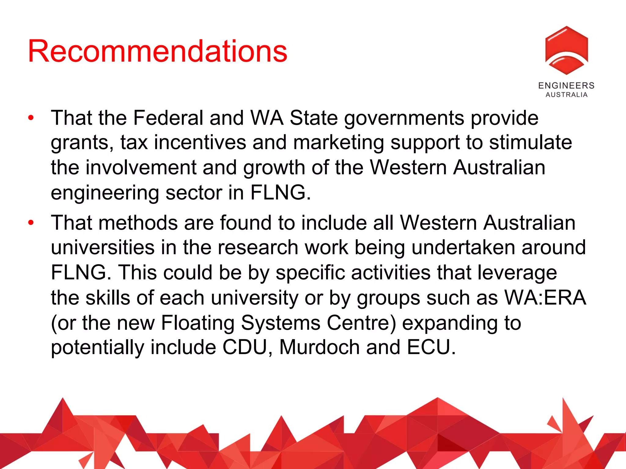 Recommendations
•  That the Federal and WA State governments provide
grants, tax incentives and marketing support to stimulate
the involvement and growth of the Western Australian
engineering sector in FLNG.
•  That methods are found to include all Western Australian
universities in the research work being undertaken around
FLNG. This could be by specific activities that leverage
the skills of each university or by groups such as WA:ERA
(or the new Floating Systems Centre) expanding to
potentially include CDU, Murdoch and ECU.
 