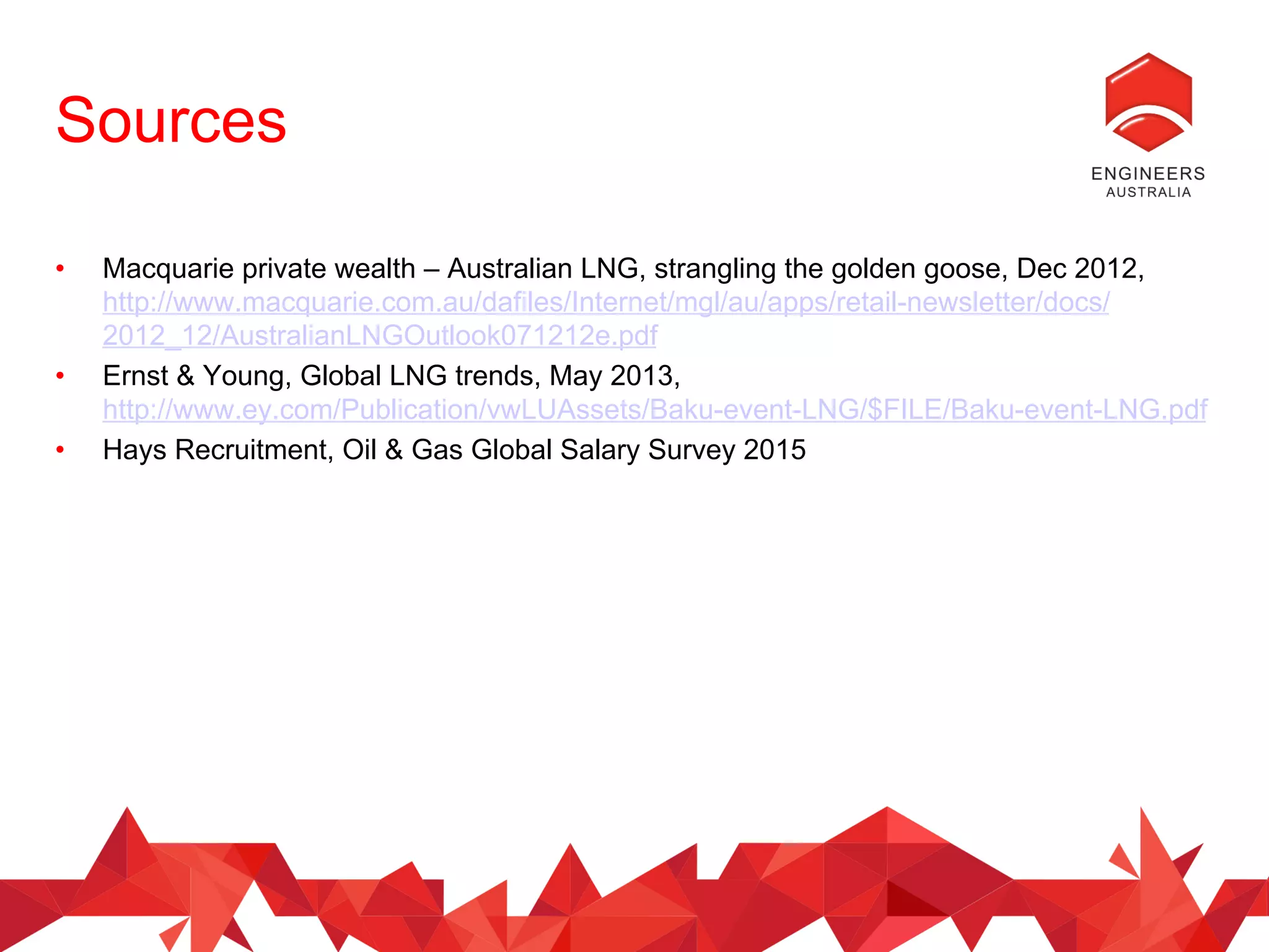 Sources
•  Macquarie private wealth – Australian LNG, strangling the golden goose, Dec 2012,
http://www.macquarie.com.au/dafiles/Internet/mgl/au/apps/retail-newsletter/docs/
2012_12/AustralianLNGOutlook071212e.pdf
•  Ernst & Young, Global LNG trends, May 2013,
http://www.ey.com/Publication/vwLUAssets/Baku-event-LNG/$FILE/Baku-event-LNG.pdf
•  Hays Recruitment, Oil & Gas Global Salary Survey 2015
 